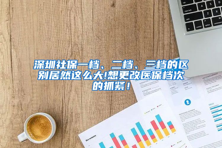 深圳社保一档、二档、三档的区别居然这么大!想更改医保档次的抓紧！