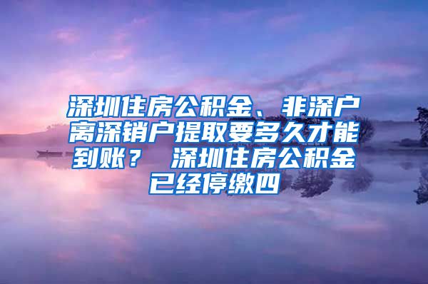 深圳住房公积金、非深户离深销户提取要多久才能到账？ 深圳住房公积金已经停缴四