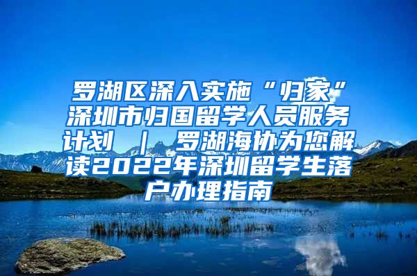 罗湖区深入实施“归家”深圳市归国留学人员服务计划 ｜ 罗湖海协为您解读2022年深圳留学生落户办理指南