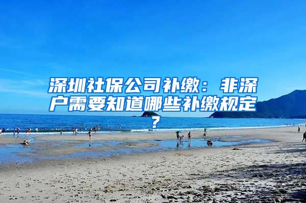 深圳社保公司补缴：非深户需要知道哪些补缴规定？