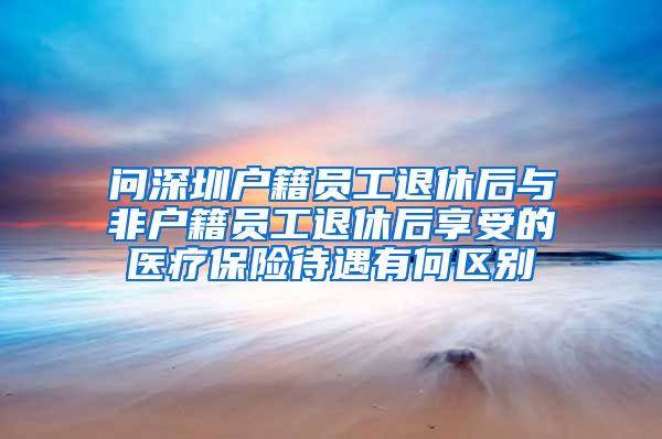 问深圳户籍员工退休后与非户籍员工退休后享受的医疗保险待遇有何区别