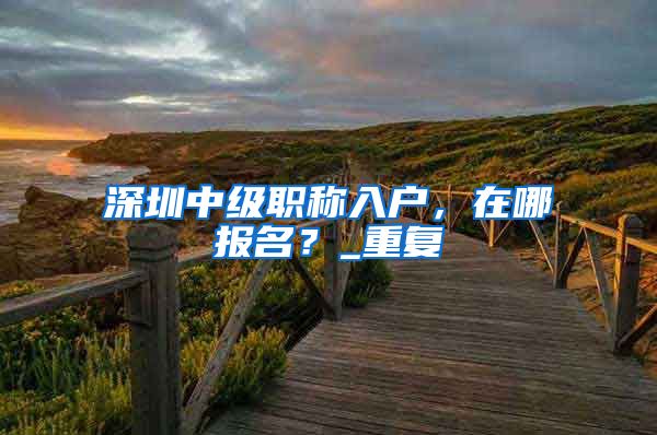 深圳中级职称入户，在哪报名？_重复
