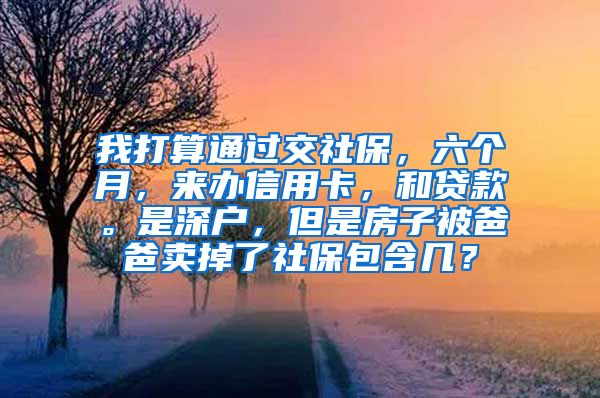 我打算通过交社保，六个月，来办信用卡，和贷款。是深户，但是房子被爸爸卖掉了社保包含几？