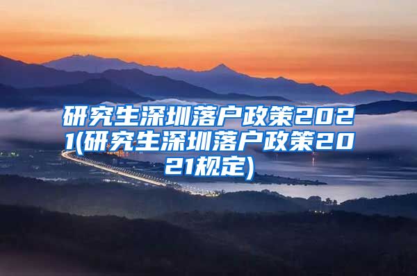 研究生深圳落户政策2021(研究生深圳落户政策2021规定)