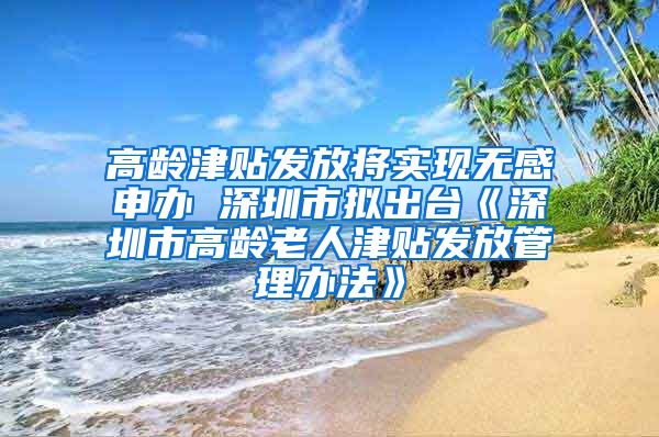 高龄津贴发放将实现无感申办 深圳市拟出台《深圳市高龄老人津贴发放管理办法》
