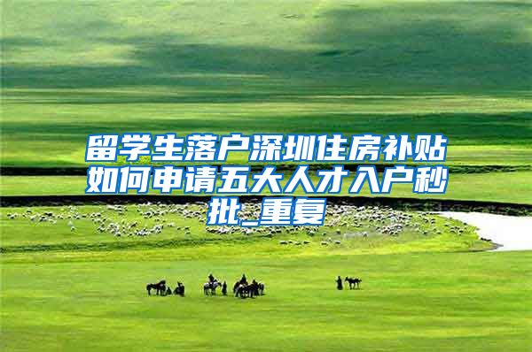 留学生落户深圳住房补贴如何申请五大人才入户秒批_重复