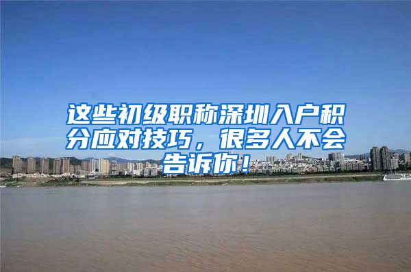 这些初级职称深圳入户积分应对技巧，很多人不会告诉你！
