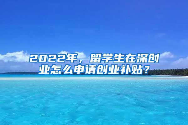 2022年，留学生在深创业怎么申请创业补贴？