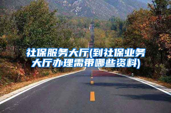 社保服务大厅(到社保业务大厅办理需带哪些资料)