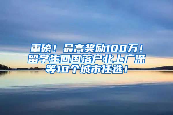 重磅！最高奖励100万！留学生回国落户北上广深等10个城市任选！