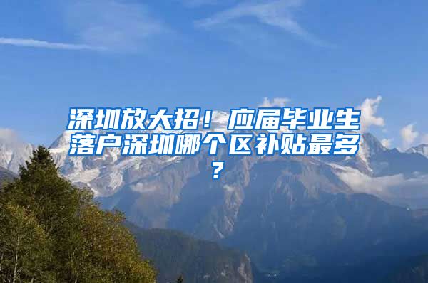 深圳放大招！应届毕业生落户深圳哪个区补贴最多？