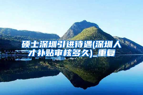 硕士深圳引进待遇(深圳人才补贴审核多久)_重复
