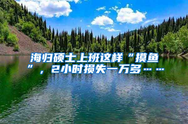 海归硕士上班这样“摸鱼”，2小时损失一万多……