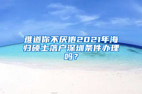 难道你不厌倦2021年海归硕士落户深圳条件办理吗？
