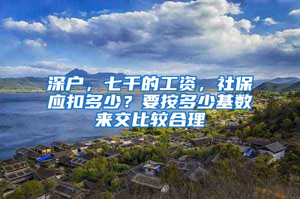 深户，七千的工资，社保应扣多少？要按多少基数来交比较合理