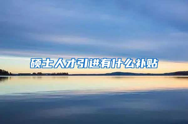 硕士人才引进有什么补贴