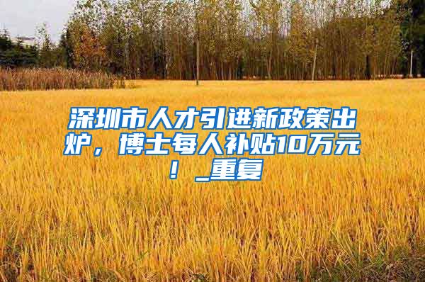深圳市人才引进新政策出炉，博士每人补贴10万元！_重复