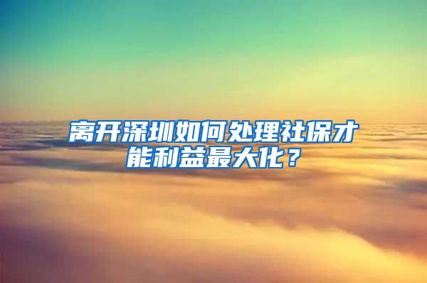 离开深圳如何处理社保才能利益最大化？