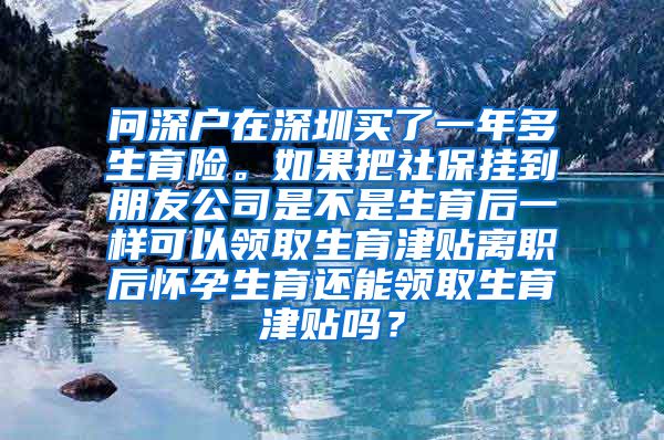 问深户在深圳买了一年多生育险。如果把社保挂到朋友公司是不是生育后一样可以领取生育津贴离职后怀孕生育还能领取生育津贴吗？