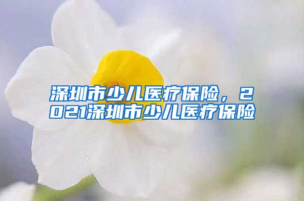 深圳市少儿医疗保险，2021深圳市少儿医疗保险
