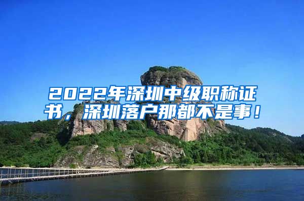 2022年深圳中级职称证书，深圳落户那都不是事！