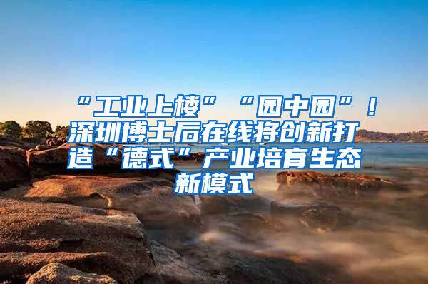 “工业上楼”“园中园”！深圳博士后在线将创新打造“德式”产业培育生态新模式
