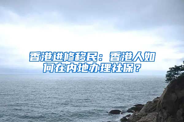 香港进修移民：香港人如何在内地办理社保？