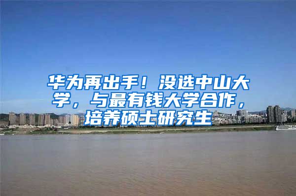 华为再出手！没选中山大学，与最有钱大学合作，培养硕士研究生