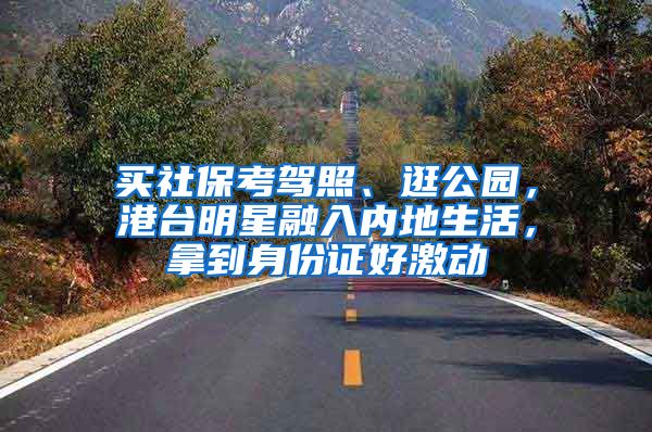 买社保考驾照、逛公园，港台明星融入内地生活，拿到身份证好激动