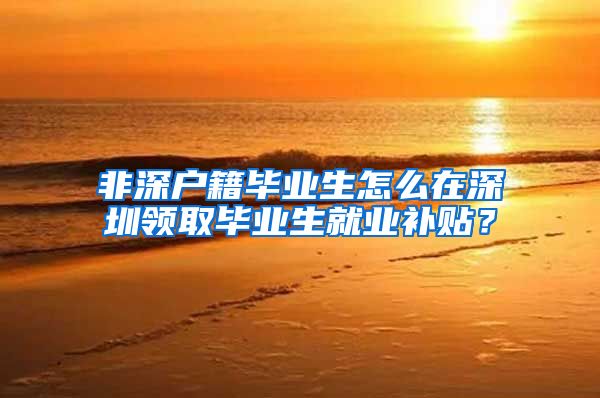 非深户籍毕业生怎么在深圳领取毕业生就业补贴？