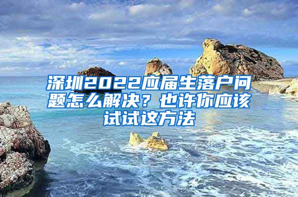 深圳2022应届生落户问题怎么解决？也许你应该试试这方法