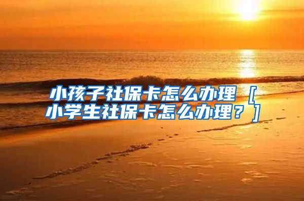 小孩子社保卡怎么办理 [小学生社保卡怎么办理？]