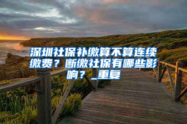 深圳社保补缴算不算连续缴费？断缴社保有哪些影响？_重复