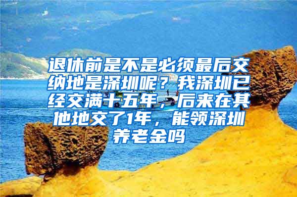 退休前是不是必须最后交纳地是深圳呢？我深圳已经交满十五年，后来在其他地交了1年，能领深圳养老金吗