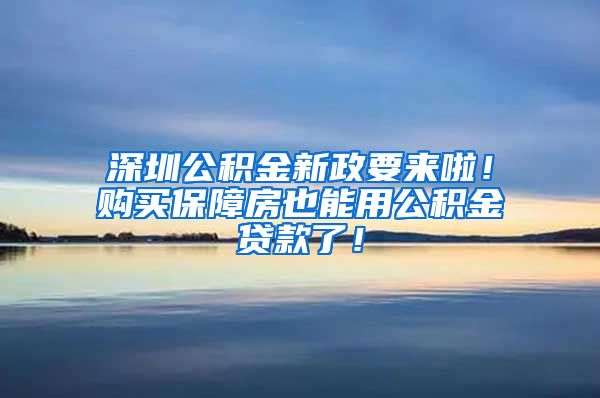 深圳公积金新政要来啦！购买保障房也能用公积金贷款了！