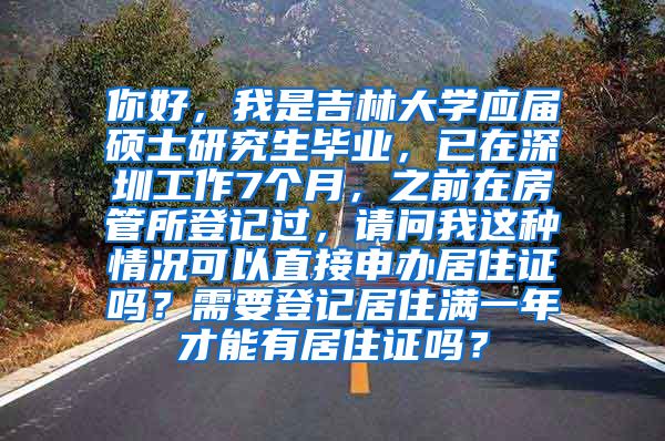 你好，我是吉林大学应届硕士研究生毕业，已在深圳工作7个月，之前在房管所登记过，请问我这种情况可以直接申办居住证吗？需要登记居住满一年才能有居住证吗？