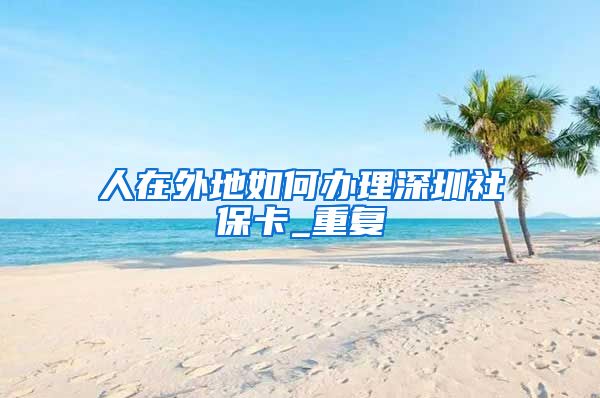 人在外地如何办理深圳社保卡_重复
