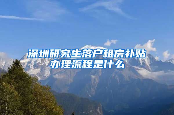深圳研究生落户租房补贴办理流程是什么