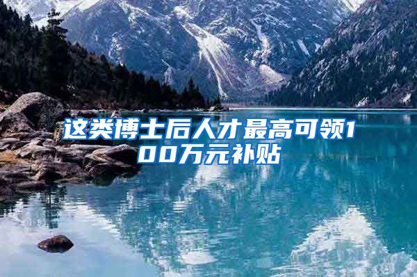 这类博士后人才最高可领100万元补贴