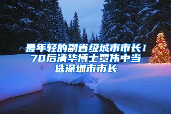 最年轻的副省级城市市长！70后清华博士覃伟中当选深圳市市长