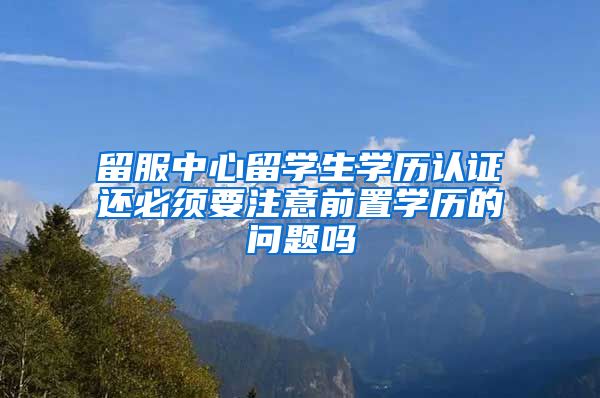 留服中心留学生学历认证还必须要注意前置学历的问题吗