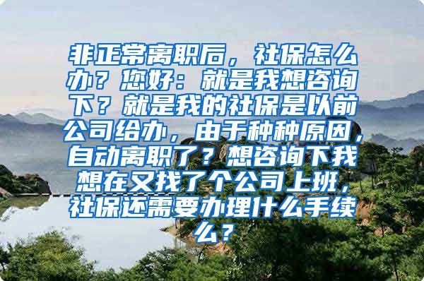 非正常离职后，社保怎么办？您好：就是我想咨询下？就是我的社保是以前公司给办，由于种种原因，自动离职了？想咨询下我想在又找了个公司上班，社保还需要办理什么手续么？
