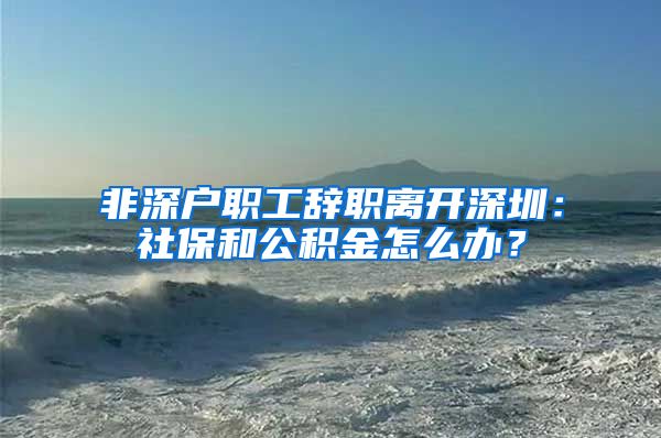 非深户职工辞职离开深圳：社保和公积金怎么办？
