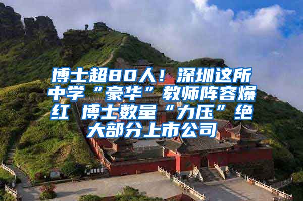 博士超80人！深圳这所中学“豪华”教师阵容爆红 博士数量“力压”绝大部分上市公司