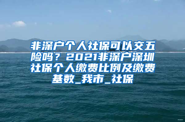 非深户个人社保可以交五险吗？2021非深户深圳社保个人缴费比例及缴费基数_我市_社保