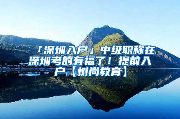 「深圳入户」中级职称在深圳考的有福了！提前入户【树尚教育】