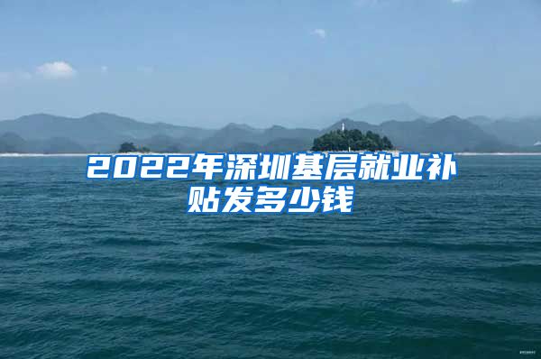 2022年深圳基层就业补贴发多少钱