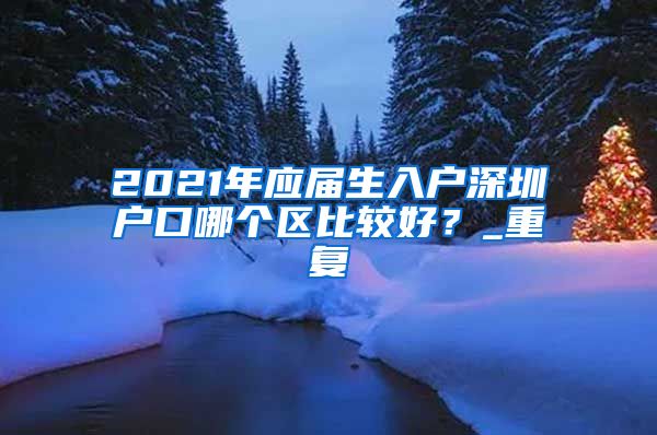 2021年应届生入户深圳户口哪个区比较好？_重复