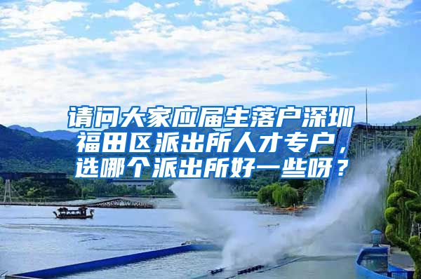 请问大家应届生落户深圳福田区派出所人才专户，选哪个派出所好一些呀？