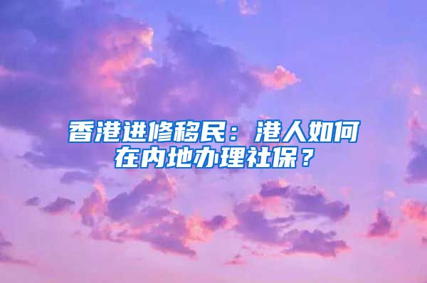 香港进修移民：港人如何在内地办理社保？